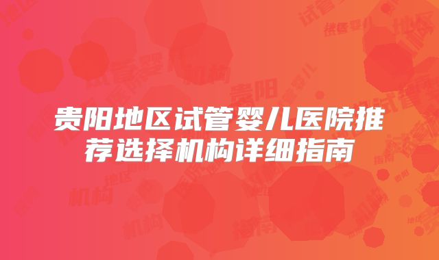 贵阳地区试管婴儿医院推荐选择机构详细指南