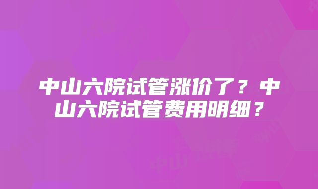 中山六院试管涨价了？中山六院试管费用明细？