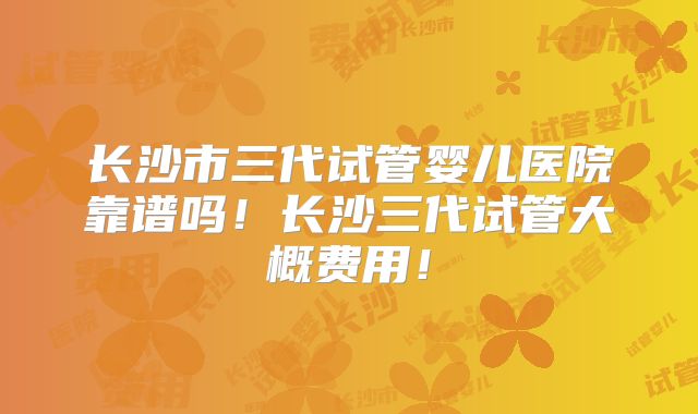 长沙市三代试管婴儿医院靠谱吗！长沙三代试管大概费用！