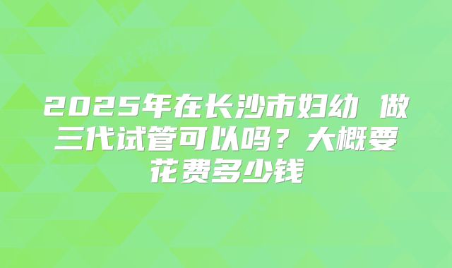 2025年在长沙市妇幼 做三代试管可以吗?大概要花费多少钱