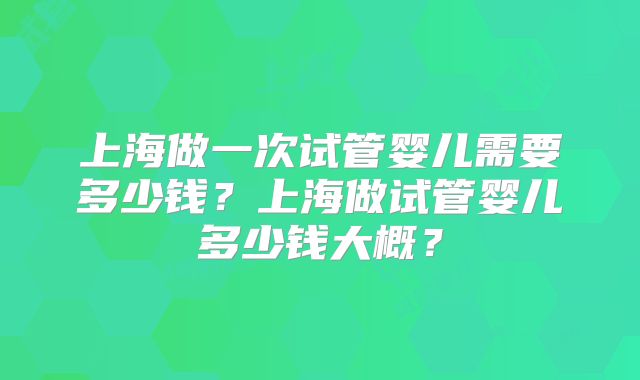 上海做一次试管婴儿需要多少钱?上海做试管婴儿多少钱大概?