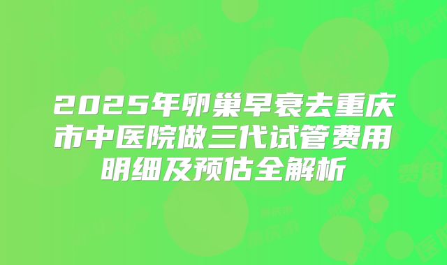 2025年卵巢早衰去重庆市中医院做三代试管费用明细及预估全解析