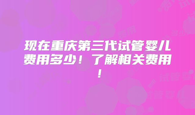 现在重庆第三代试管婴儿费用多少！了解相关费用！