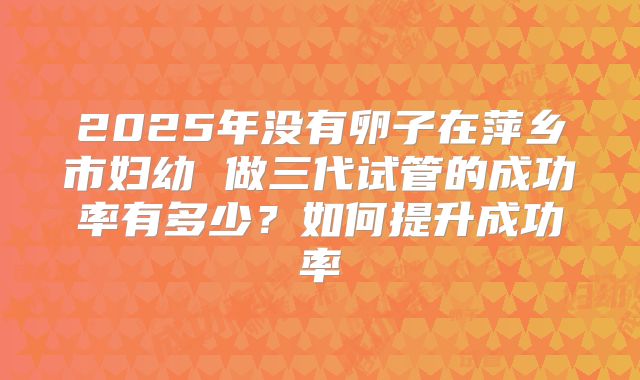 2025年没有卵子在萍乡市妇幼 做三代试管的成功率有多少?如何提升成功率