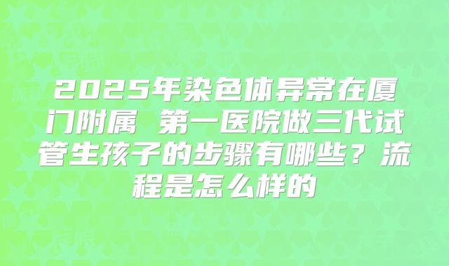 2025年染色体异常在厦门附属 第一医院做三代试管生孩子的步骤有哪些？流程是怎么样的