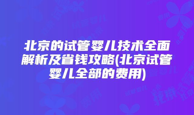 北京的试管婴儿技术全面解析及省钱攻略(北京试管婴儿全部的费用)