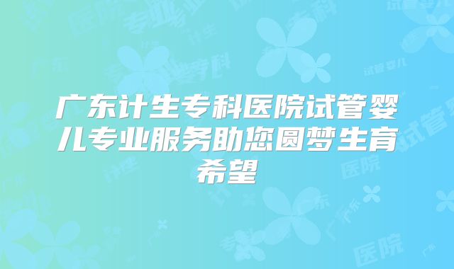 广东计生专科医院试管婴儿专业服务助您圆梦生育希望