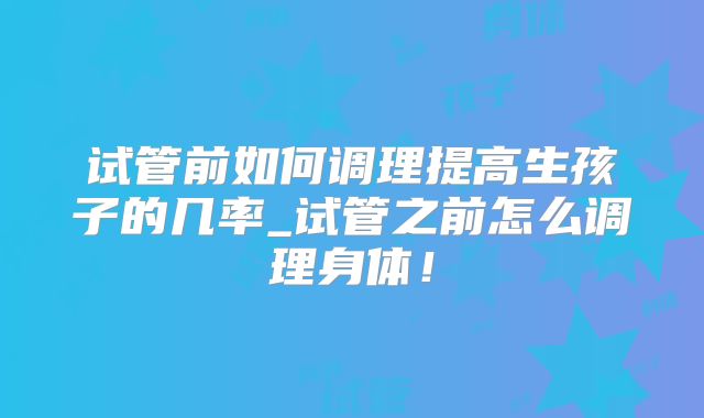 试管前如何调理提高生孩子的几率_试管之前怎么调理身体!