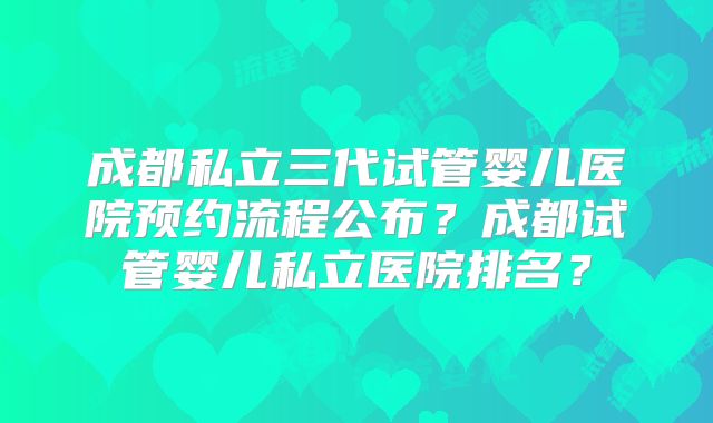 成都私立三代试管婴儿医院预约流程公布？成都试管婴儿私立医院排名？