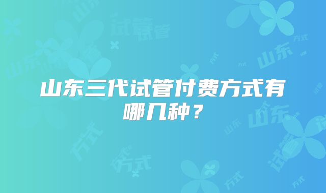 山东三代试管付费方式有哪几种?