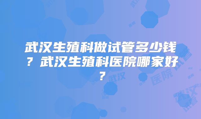 武汉生殖科做试管多少钱？武汉生殖科医院哪家好？