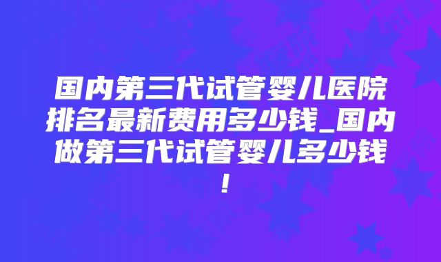 国内第三代试管婴儿医院排名最新费用多少钱_国内做第三代试管婴儿多少钱!