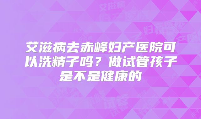 艾滋病去赤峰妇产医院可以洗精子吗?做试管孩子是不是健康的