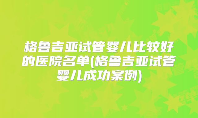 格鲁吉亚试管婴儿比较好的医院名单(格鲁吉亚试管婴儿成功案例)