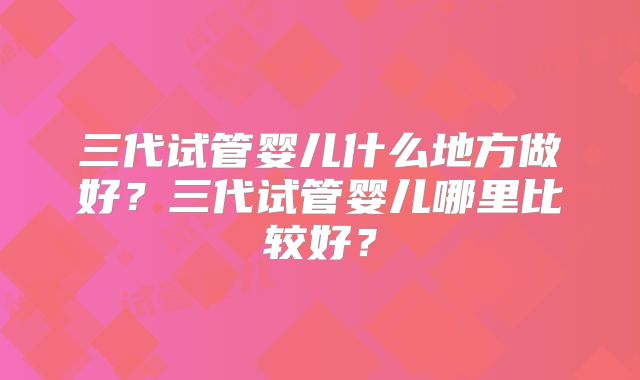 三代试管婴儿什么地方做好？三代试管婴儿哪里比较好？
