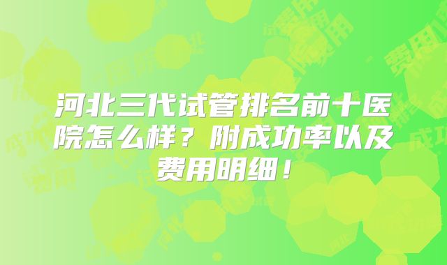 河北三代试管排名前十医院怎么样？附成功率以及费用明细！