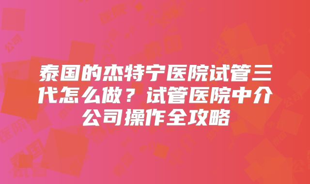 泰国的杰特宁医院试管三代怎么做？试管医院中介公司操作全攻略
