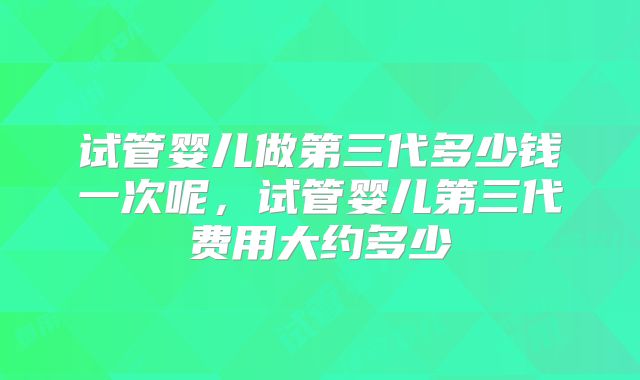 试管婴儿做第三代多少钱一次呢，试管婴儿第三代费用大约多少