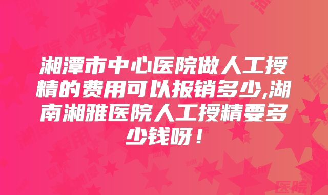 湘潭市中心医院做人工授精的费用可以报销多少,湖南湘雅医院人工授精要多少钱呀！