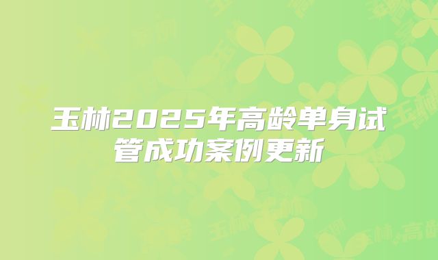 玉林2025年高龄单身试管成功案例更新