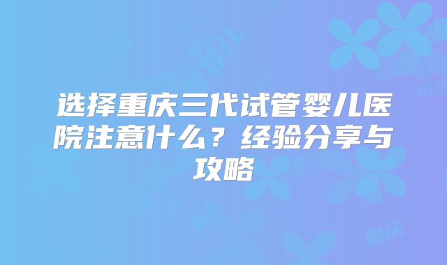 选择重庆三代试管婴儿医院注意什么?经验分享与攻略