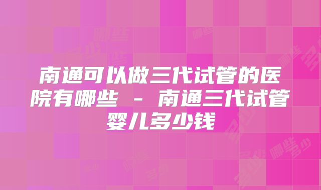 南通可以做三代试管的医院有哪些 - 南通三代试管婴儿多少钱