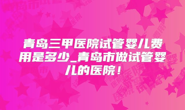 青岛三甲医院试管婴儿费用是多少_青岛市做试管婴儿的医院！