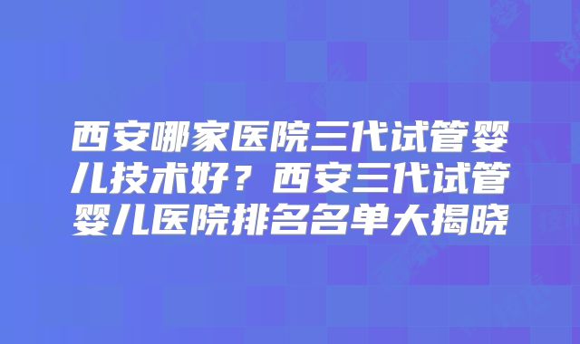 西安哪家医院三代试管婴儿技术好？西安三代试管婴儿医院排名名单大揭晓