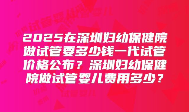 2025在深圳妇幼保健院做试管要多少钱一代试管价格公布?深圳妇幼保健院做试管婴儿费用多少?