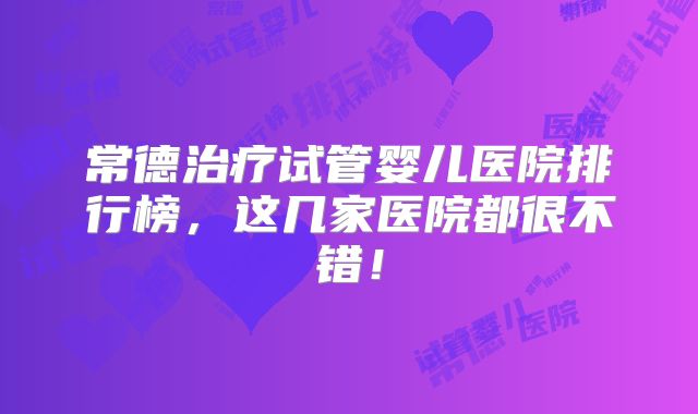 常德治疗试管婴儿医院排行榜，这几家医院都很不错！