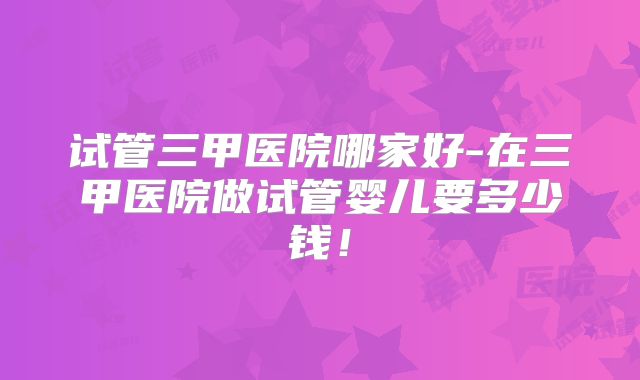 试管三甲医院哪家好-在三甲医院做试管婴儿要多少钱！