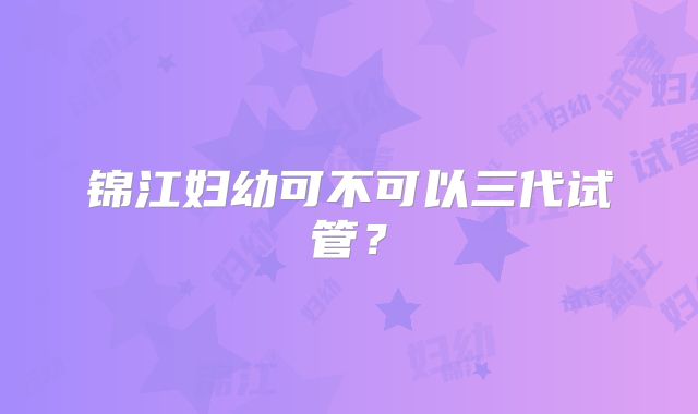 锦江妇幼可不可以三代试管？