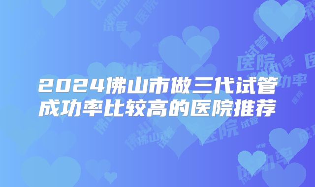 2024佛山市做三代试管成功率比较高的医院推荐