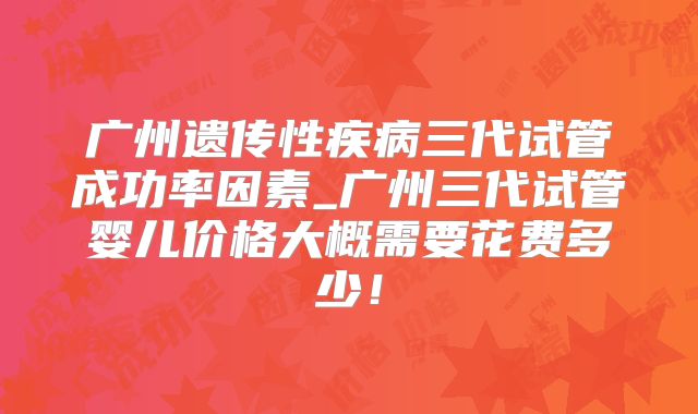 广州遗传性疾病三代试管成功率因素_广州三代试管婴儿价格大概需要花费多少!