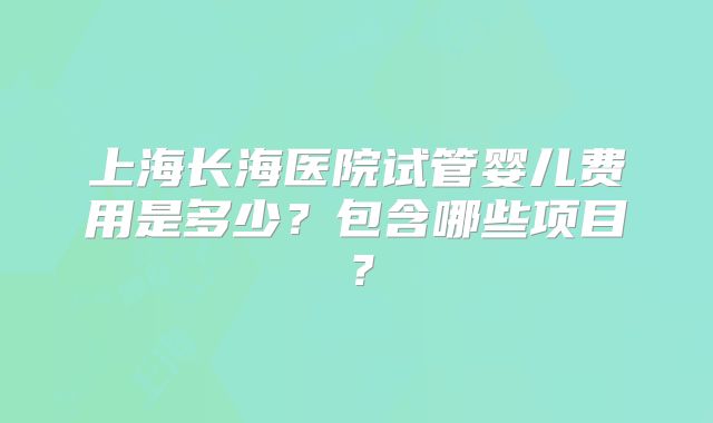 上海长海医院试管婴儿费用是多少？包含哪些项目？