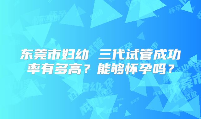 东莞市妇幼 三代试管成功率有多高?能够怀孕吗?