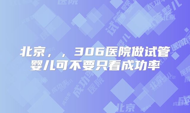 北京，，306医院做试管婴儿可不要只看成功率
