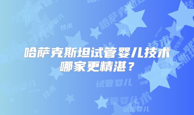 哈萨克斯坦试管婴儿技术哪家更精湛?