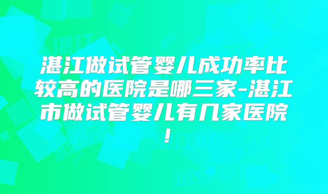 湛江做试管婴儿成功率比较高的医院是哪三家-湛江市做试管婴儿有几家医院！