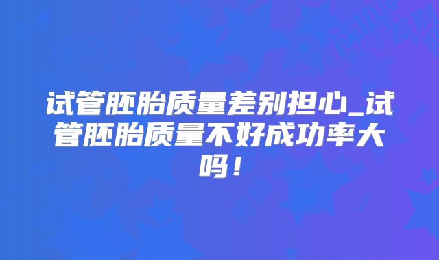 试管胚胎质量差别担心_试管胚胎质量不好成功率大吗!