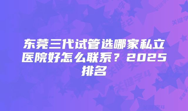 东莞三代试管选哪家私立医院好怎么联系?2025排名