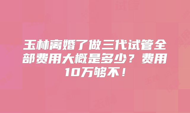 玉林离婚了做三代试管全部费用大概是多少?费用10万够不!