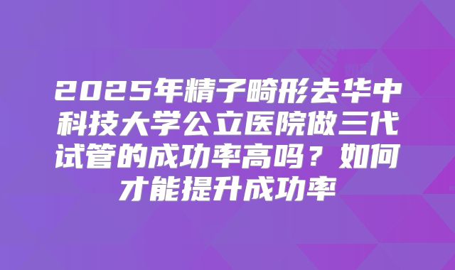 2025年精子畸形去华中科技大学公立医院做三代试管的成功率高吗?如何才能提升成功率
