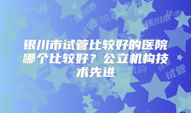 银川市试管比较好的医院哪个比较好？公立机构技术先进