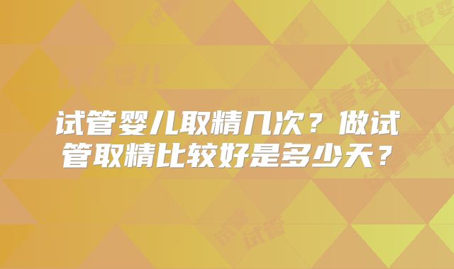 试管婴儿取精几次？做试管取精比较好是多少天？