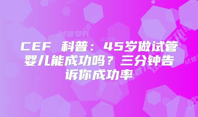 CEF 科普：45岁做试管婴儿能成功吗？三分钟告诉你成功率