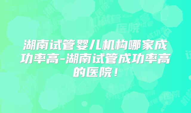 湖南试管婴儿机构哪家成功率高-湖南试管成功率高的医院！