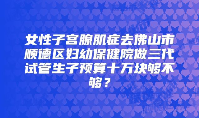 女性子宫腺肌症去佛山市顺德区妇幼保健院做三代试管生子预算十万块够不够？