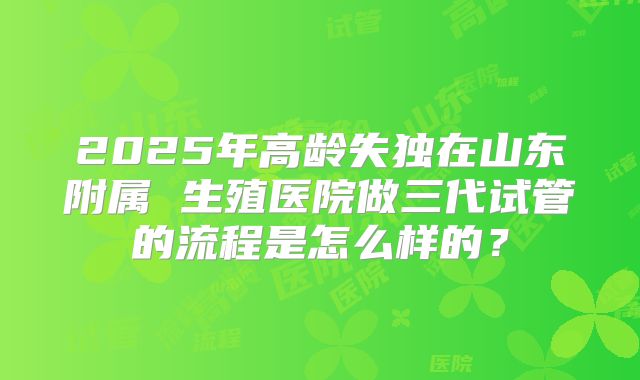 2025年高龄失独在山东附属 生殖医院做三代试管的流程是怎么样的?