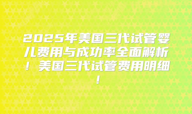 2025年美国三代试管婴儿费用与成功率全面解析！美国三代试管费用明细！